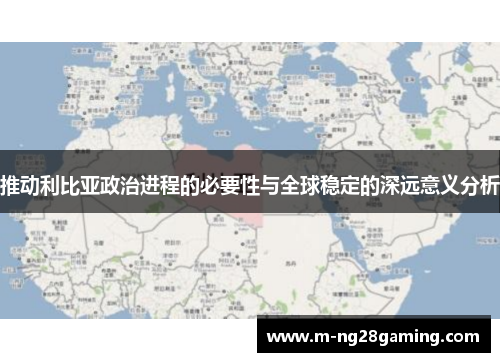 推动利比亚政治进程的必要性与全球稳定的深远意义分析 推动利比亚政治进程的必要性与全球稳定的深远意义分析
