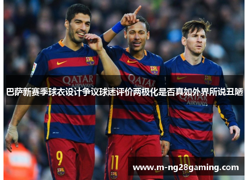 巴萨新赛季球衣设计争议球迷评价两极化是否真如外界所说丑陋 巴萨新赛季球衣设计争议球迷评价两极化是否真如外界所说丑陋