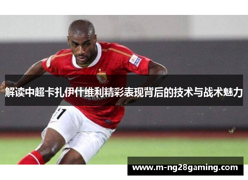 解读中超卡扎伊什维利精彩表现背后的技术与战术魅力 解读中超卡扎伊什维利精彩表现背后的技术与战术魅力