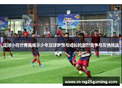 足球小将世青篇揭示少年足球梦想与成长的激烈竞争与友情挑战 足球小将世青篇揭示少年足球梦想与成长的激烈竞争与友情挑战