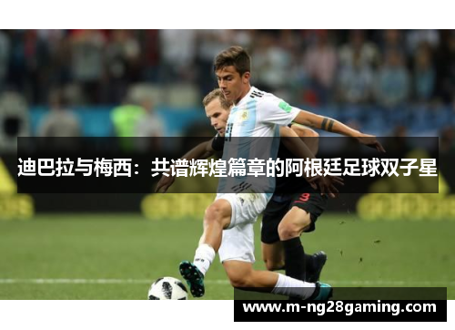 迪巴拉与梅西:共谱辉煌篇章的阿根廷足球双子星 迪巴拉与梅西:共谱辉煌篇章的阿根廷足球双子星