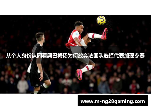从个人身份认同看奥巴梅扬为何放弃法国队选择代表加蓬参赛