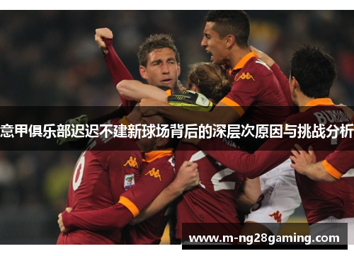 意甲俱乐部迟迟不建新球场背后的深层次原因与挑战分析 意甲俱乐部迟迟不建新球场背后的深层次原因与挑战分析