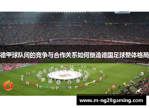 德甲球队间的竞争与合作关系如何塑造德国足球整体格局