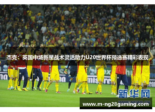 杰克：英国中场新星战术灵活助力U20世界杯预选赛精彩表现