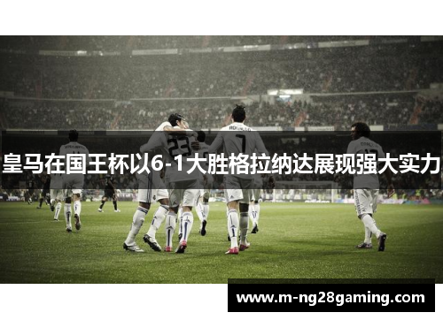 皇马在国王杯以6-1大胜格拉纳达展现强大实力