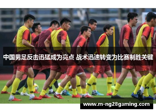 中国男足反击迅猛成为亮点 战术迅速转变为比赛制胜关键