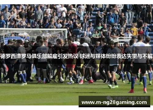 德罗西遭罗马俱乐部解雇引发热议 球迷与媒体纷纷表达失望与不解