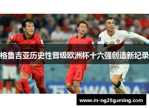 格鲁吉亚历史性晋级欧洲杯十六强创造新纪录 格鲁吉亚历史性晋级欧洲杯十六强创造新纪录