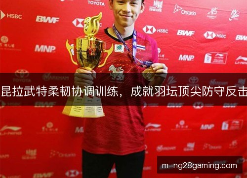 昆拉武特柔韧协调训练，成就羽坛顶尖防守反击